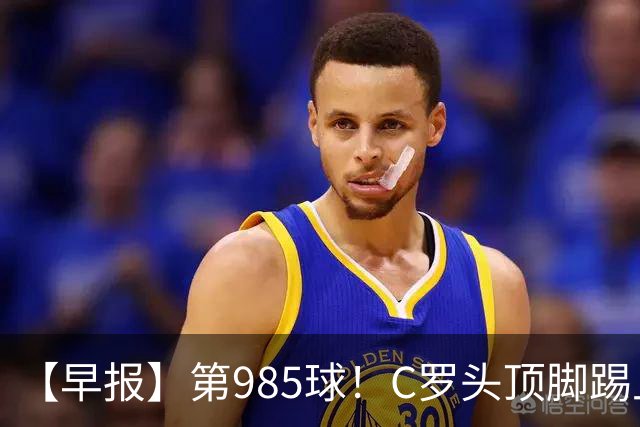 【早报】第985球！C罗头顶脚踢上演完美帽子戏法！