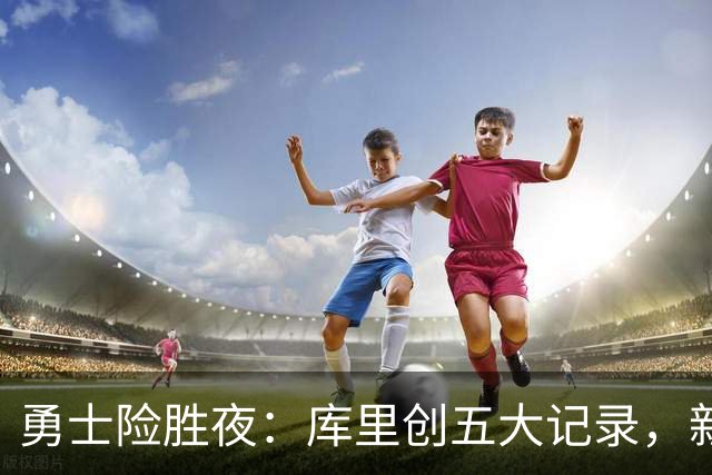 勇士险胜夜：库里创五大记录，新秀持续高光，科尔敲响警钟